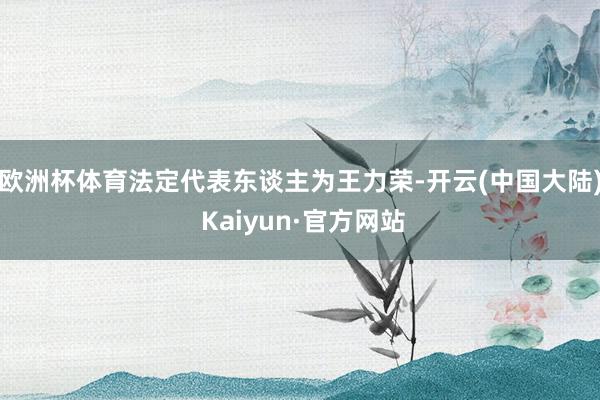 欧洲杯体育法定代表东谈主为王力荣-开云(中国大陆) Kaiyun·官方网站