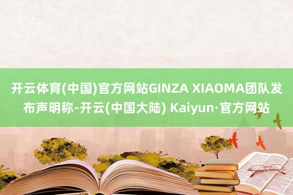 开云体育(中国)官方网站GINZA XIAOMA团队发布声明称-开云(中国大陆) Kaiyun·官方网站