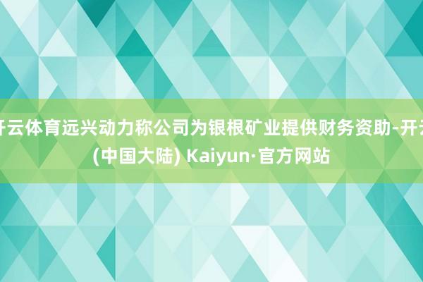 开云体育远兴动力称公司为银根矿业提供财务资助-开云(中国大陆) Kaiyun·官方网站