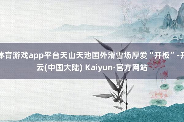 体育游戏app平台天山天池国外滑雪场厚爱“开板”-开云(中国大陆) Kaiyun·官方网站