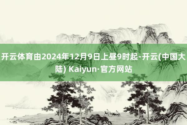 开云体育由2024年12月9日上昼9时起-开云(中国大陆) Kaiyun·官方网站