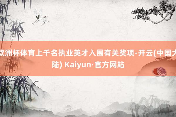 欧洲杯体育上千名执业英才入围有关奖项-开云(中国大陆) Kaiyun·官方网站