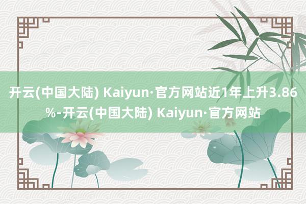 开云(中国大陆) Kaiyun·官方网站近1年上升3.86%-开云(中国大陆) Kaiyun·官方网站