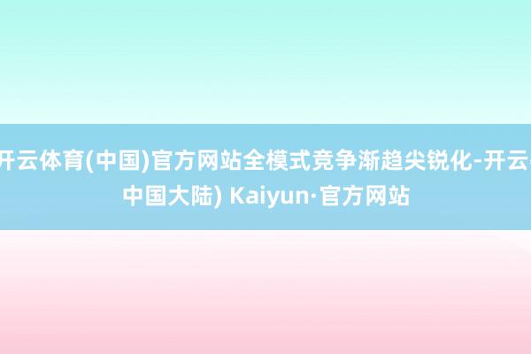 开云体育(中国)官方网站全模式竞争渐趋尖锐化-开云(中国大陆) Kaiyun·官方网站