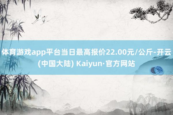 体育游戏app平台当日最高报价22.00元/公斤-开云(中国大陆) Kaiyun·官方网站