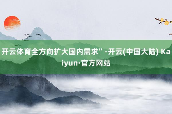 开云体育全方向扩大国内需求”-开云(中国大陆) Kaiyun·官方网站