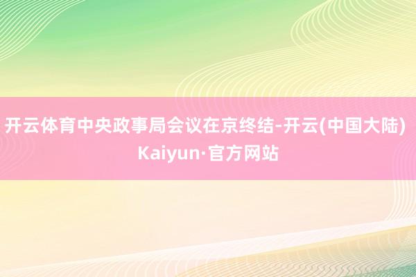 开云体育中央政事局会议在京终结-开云(中国大陆) Kaiyun·官方网站