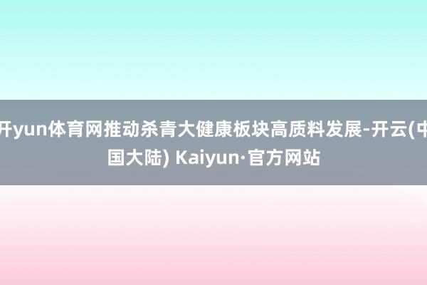 开yun体育网推动杀青大健康板块高质料发展-开云(中国大陆) Kaiyun·官方网站