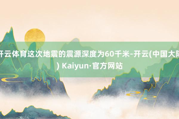 开云体育这次地震的震源深度为60千米-开云(中国大陆) Kaiyun·官方网站