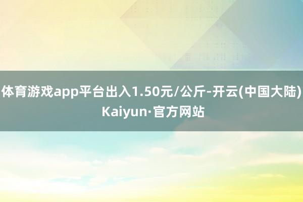 体育游戏app平台出入1.50元/公斤-开云(中国大陆) Kaiyun·官方网站