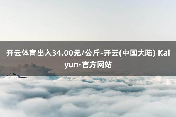 开云体育出入34.00元/公斤-开云(中国大陆) Kaiyun·官方网站