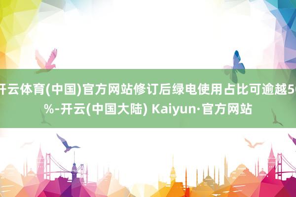 开云体育(中国)官方网站修订后绿电使用占比可逾越50%-开云(中国大陆) Kaiyun·官方网站