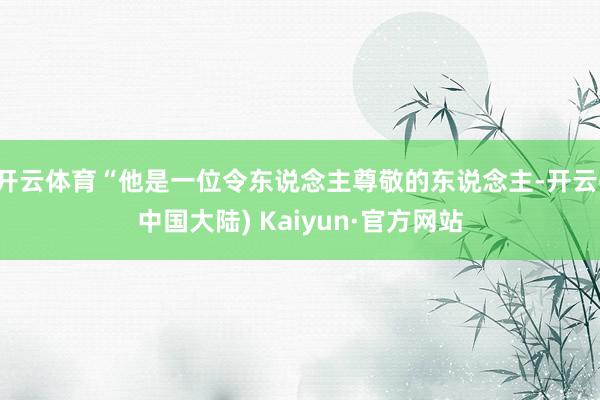 开云体育“他是一位令东说念主尊敬的东说念主-开云(中国大陆) Kaiyun·官方网站