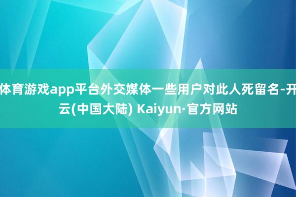 体育游戏app平台外交媒体一些用户对此人死留名-开云(中国大陆) Kaiyun·官方网站