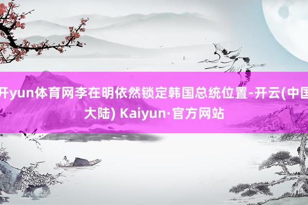 开yun体育网李在明依然锁定韩国总统位置-开云(中国大陆) Kaiyun·官方网站