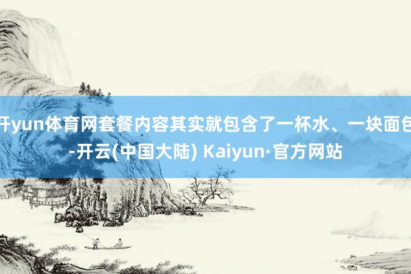 开yun体育网套餐内容其实就包含了一杯水、一块面包-开云(中国大陆) Kaiyun·官方网站