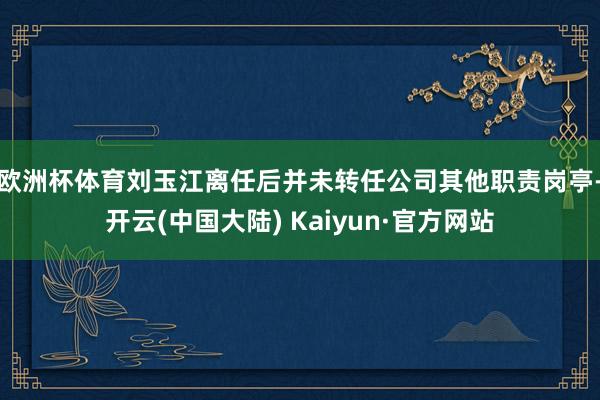 欧洲杯体育　　刘玉江离任后并未转任公司其他职责岗亭-开云(中国大陆) Kaiyun·官方网站