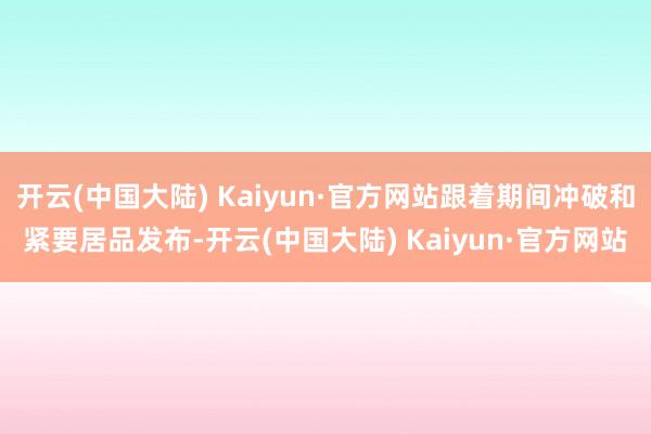 开云(中国大陆) Kaiyun·官方网站跟着期间冲破和紧要居品发布-开云(中国大陆) Kaiyun·官方网站