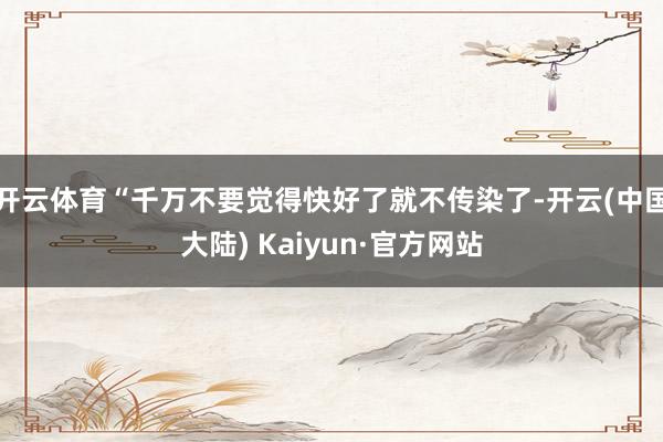 开云体育“千万不要觉得快好了就不传染了-开云(中国大陆) Kaiyun·官方网站