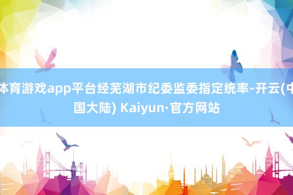 体育游戏app平台经芜湖市纪委监委指定统率-开云(中国大陆) Kaiyun·官方网站