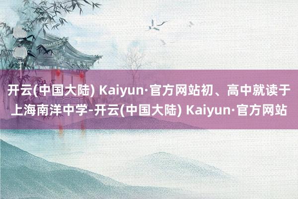 开云(中国大陆) Kaiyun·官方网站初、高中就读于上海南洋中学-开云(中国大陆) Kaiyun·官方网站