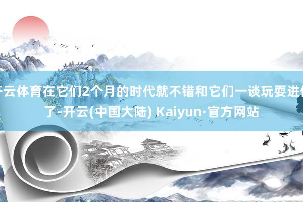 开云体育在它们2个月的时代就不错和它们一谈玩耍进修了-开云(中国大陆) Kaiyun·官方网站