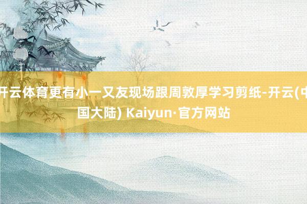 开云体育更有小一又友现场跟周敦厚学习剪纸-开云(中国大陆) Kaiyun·官方网站