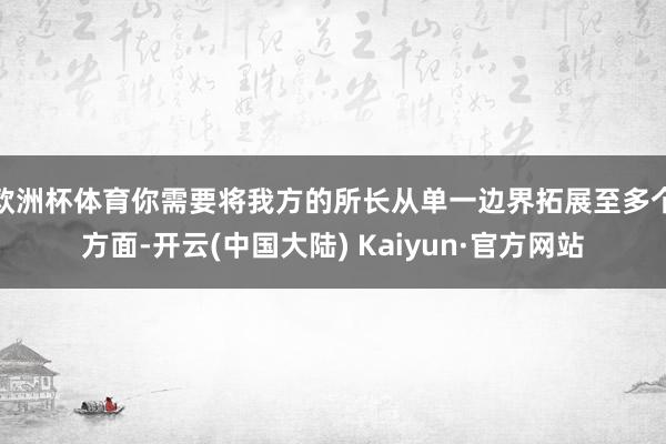 欧洲杯体育你需要将我方的所长从单一边界拓展至多个方面-开云(中国大陆) Kaiyun·官方网站