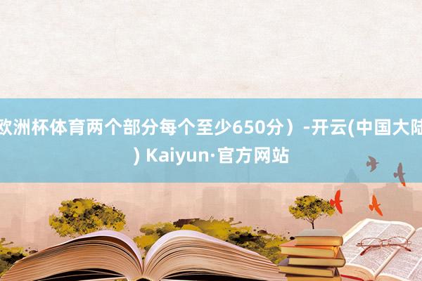 欧洲杯体育两个部分每个至少650分）-开云(中国大陆) Kaiyun·官方网站