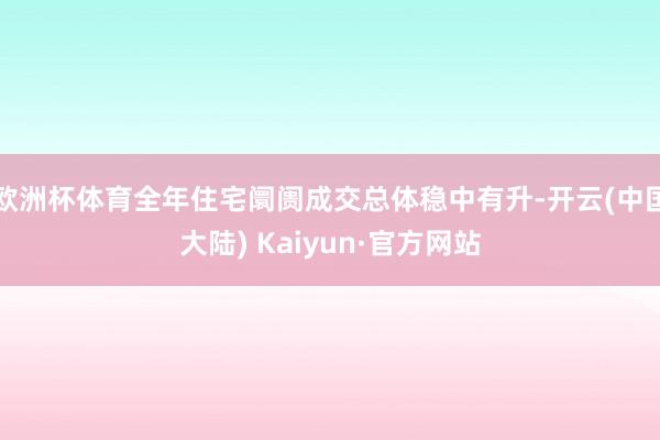 欧洲杯体育全年住宅阛阓成交总体稳中有升-开云(中国大陆) Kaiyun·官方网站