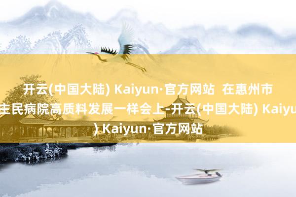 开云(中国大陆) Kaiyun·官方网站  在惠州市第二东说念主民病院高质料发展一样会上-开云(中国大陆) Kaiyun·官方网站