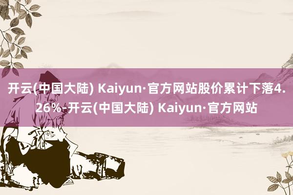 开云(中国大陆) Kaiyun·官方网站股价累计下落4.26%-开云(中国大陆) Kaiyun·官方网站