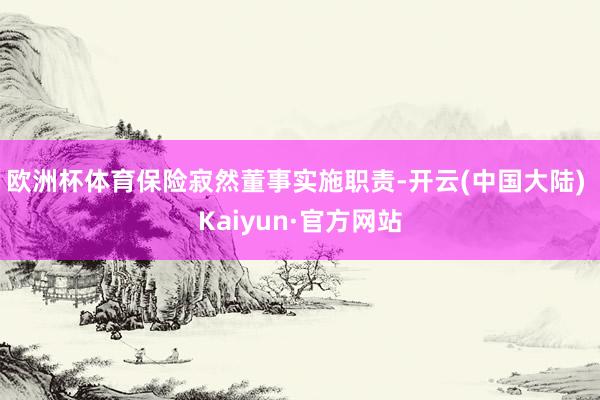 欧洲杯体育保险寂然董事实施职责-开云(中国大陆) Kaiyun·官方网站