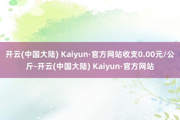 开云(中国大陆) Kaiyun·官方网站收支0.00元/公斤-开云(中国大陆) Kaiyun·官方网站