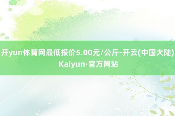 开yun体育网最低报价5.00元/公斤-开云(中国大陆) Kaiyun·官方网站