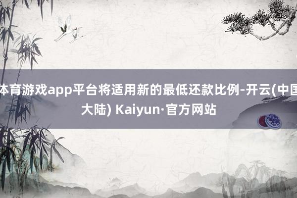 体育游戏app平台将适用新的最低还款比例-开云(中国大陆) Kaiyun·官方网站