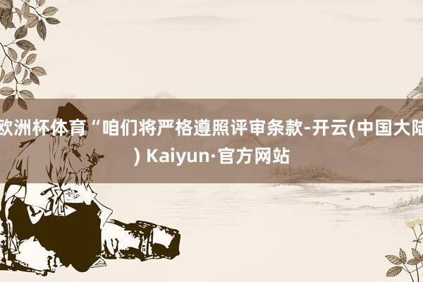 欧洲杯体育“咱们将严格遵照评审条款-开云(中国大陆) Kaiyun·官方网站