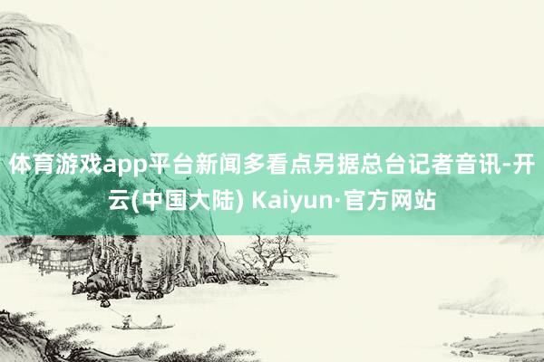 体育游戏app平台　　新闻多看点　　另据总台记者音讯-开云(中国大陆) Kaiyun·官方网站