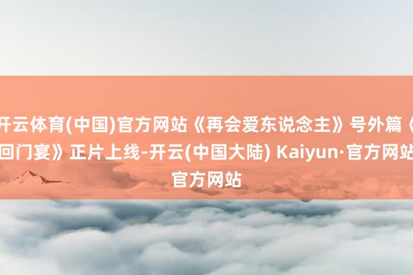 开云体育(中国)官方网站《再会爱东说念主》号外篇《回门宴》正片上线-开云(中国大陆) Kaiyun·官方网站