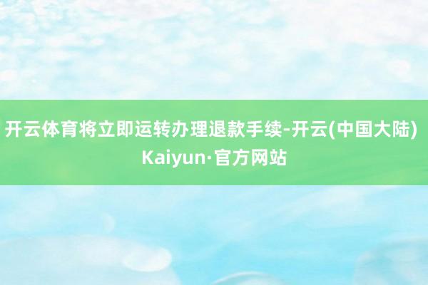 开云体育将立即运转办理退款手续-开云(中国大陆) Kaiyun·官方网站