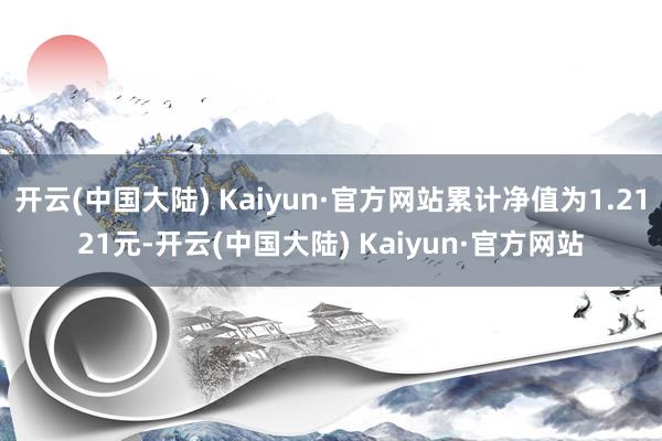 开云(中国大陆) Kaiyun·官方网站累计净值为1.2121元-开云(中国大陆) Kaiyun·官方网站