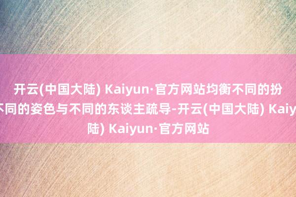 开云(中国大陆) Kaiyun·官方网站均衡不同的扮装需要通过不同的姿色与不同的东谈主疏导-开云(中国大陆) Kaiyun·官方网站