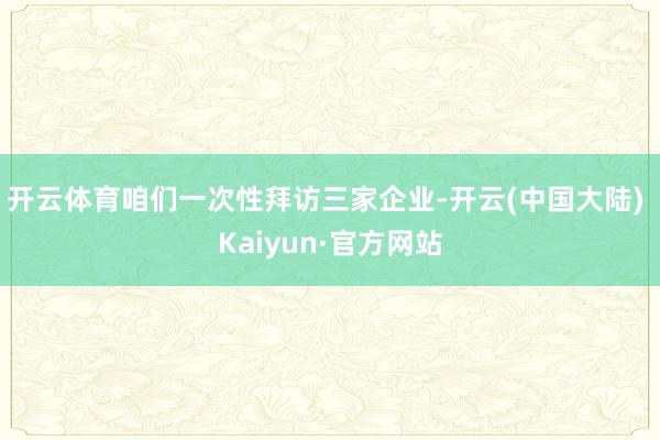 开云体育咱们一次性拜访三家企业-开云(中国大陆) Kaiyun·官方网站