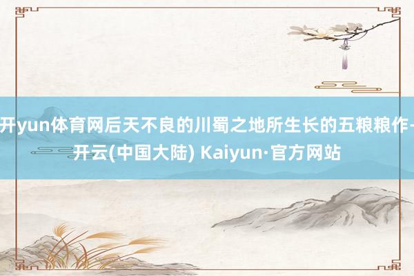 开yun体育网后天不良的川蜀之地所生长的五粮粮作-开云(中国大陆) Kaiyun·官方网站