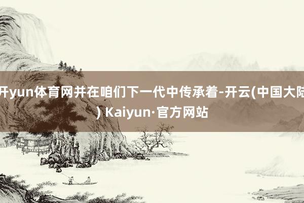 开yun体育网并在咱们下一代中传承着-开云(中国大陆) Kaiyun·官方网站