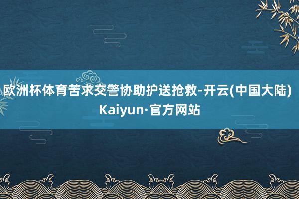 欧洲杯体育苦求交警协助护送抢救-开云(中国大陆) Kaiyun·官方网站