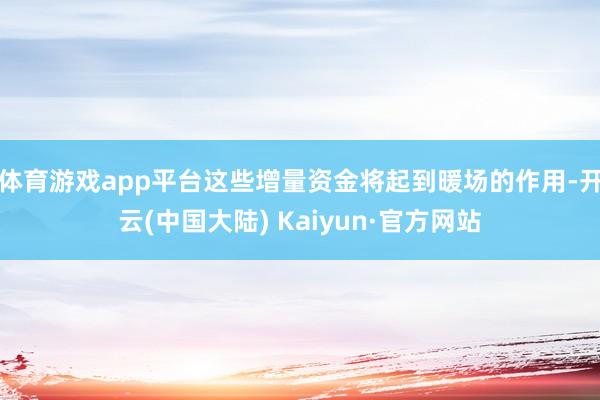 体育游戏app平台这些增量资金将起到暖场的作用-开云(中国大陆) Kaiyun·官方网站