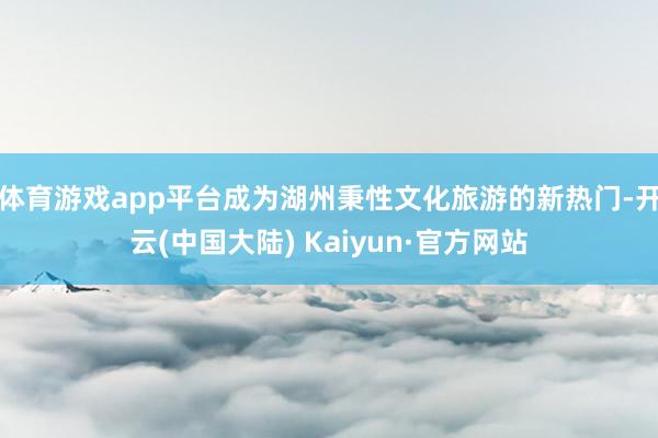 体育游戏app平台成为湖州秉性文化旅游的新热门-开云(中国大陆) Kaiyun·官方网站