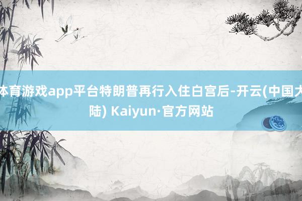 体育游戏app平台特朗普再行入住白宫后-开云(中国大陆) Kaiyun·官方网站