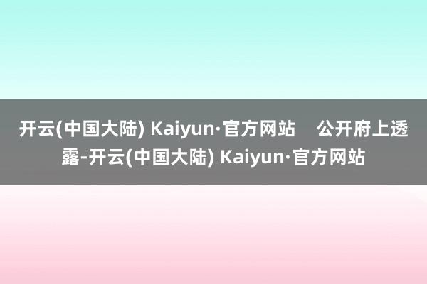 开云(中国大陆) Kaiyun·官方网站    公开府上透露-开云(中国大陆) Kaiyun·官方网站
